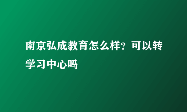 南京弘成教育怎么样？可以转学习中心吗