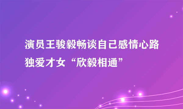 演员王骏毅畅谈自己感情心路独爱才女“欣毅相通”