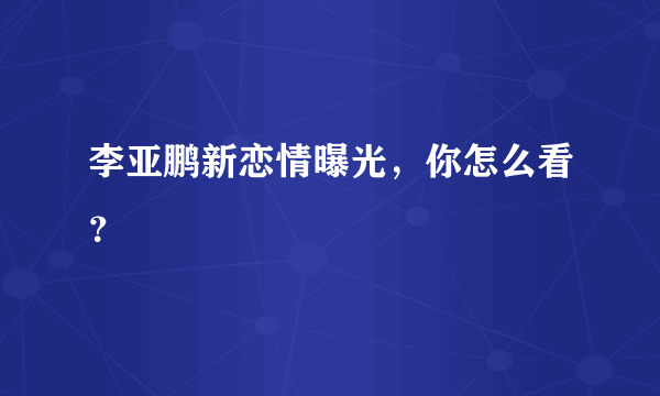 李亚鹏新恋情曝光，你怎么看？