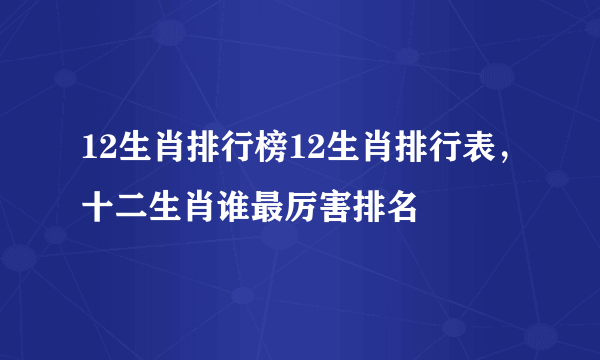 12生肖排行榜12生肖排行表，十二生肖谁最厉害排名