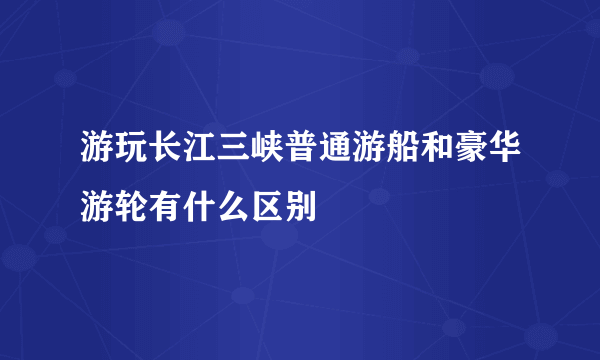 游玩长江三峡普通游船和豪华游轮有什么区别