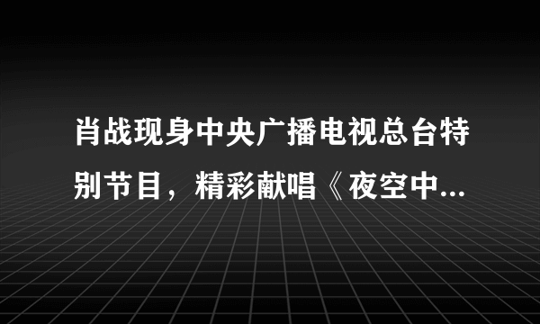 肖战现身中央广播电视总台特别节目，精彩献唱《夜空中最亮的星》