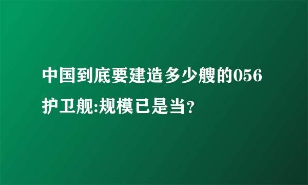 中国到底要建造多少艘的056护卫舰:规模已是当？