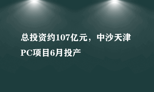 总投资约107亿元，中沙天津PC项目6月投产