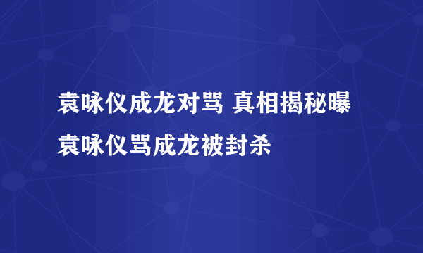 袁咏仪成龙对骂 真相揭秘曝袁咏仪骂成龙被封杀