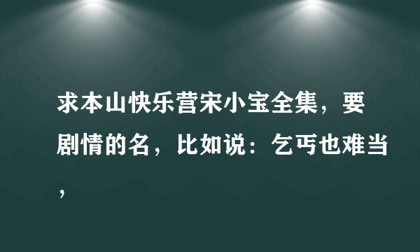 求本山快乐营宋小宝全集，要剧情的名，比如说：乞丐也难当，