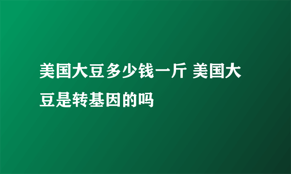 美国大豆多少钱一斤 美国大豆是转基因的吗