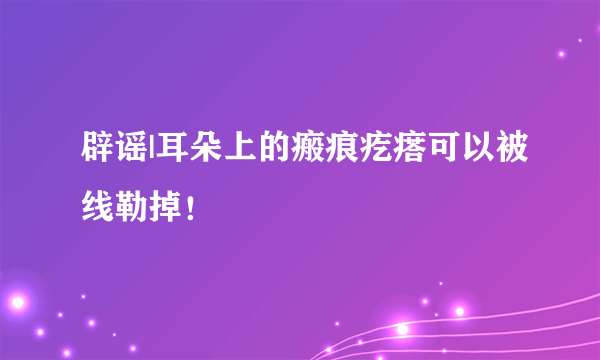 辟谣|耳朵上的瘢痕疙瘩可以被线勒掉！