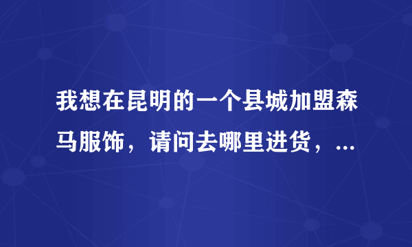 我想在昆明的一个县城加盟森马服饰，请问去哪里进货，需要什么条件！ 需要资金多少？加盟费多少？