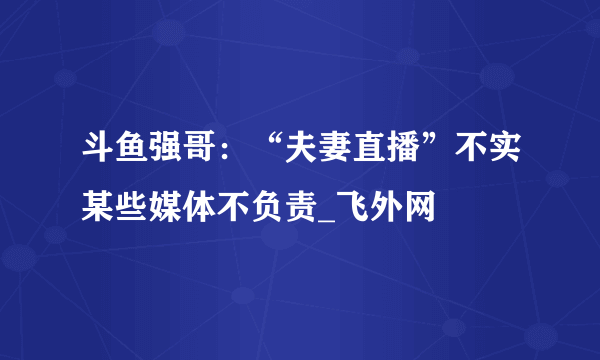 斗鱼强哥：“夫妻直播”不实某些媒体不负责_飞外网