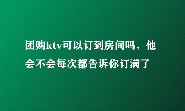 团购ktv可以订到房间吗，他会不会每次都告诉你订满了