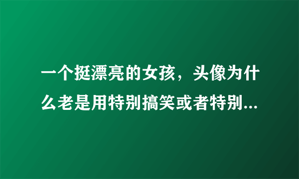 一个挺漂亮的女孩，头像为什么老是用特别搞笑或者特别丑的图片？