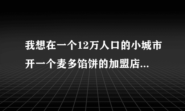 我想在一个12万人口的小城市开一个麦多馅饼的加盟店，但是没有餐饮经验，请大家指导我一下，谢谢~~