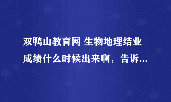 双鸭山教育网 生物地理结业成绩什么时候出来啊，告诉个大概的时间好不好啊