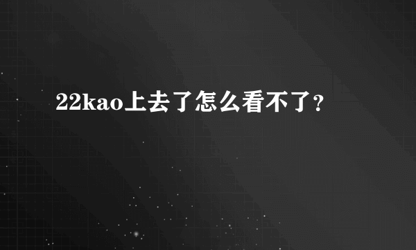 22kao上去了怎么看不了？