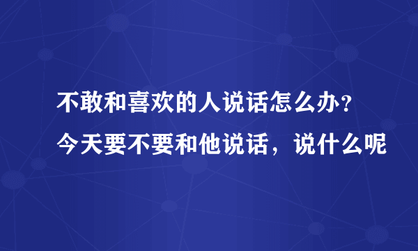 不敢和喜欢的人说话怎么办？今天要不要和他说话，说什么呢