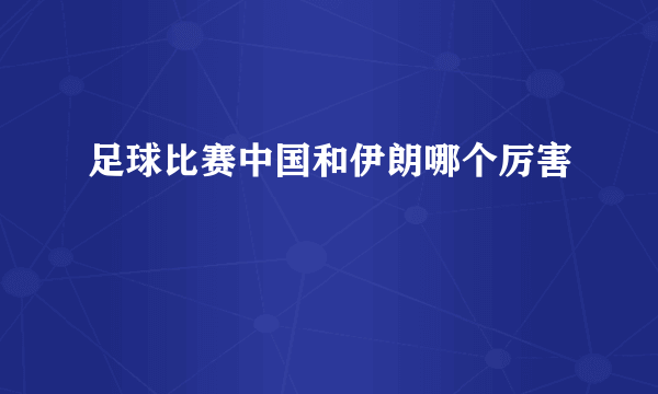 足球比赛中国和伊朗哪个厉害