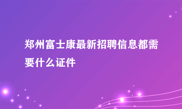 郑州富士康最新招聘信息都需要什么证件