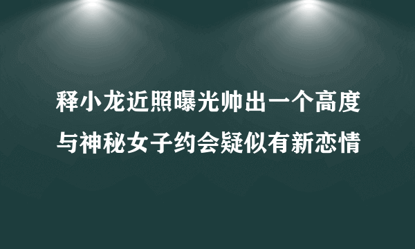 释小龙近照曝光帅出一个高度与神秘女子约会疑似有新恋情