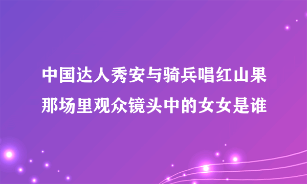 中国达人秀安与骑兵唱红山果那场里观众镜头中的女女是谁