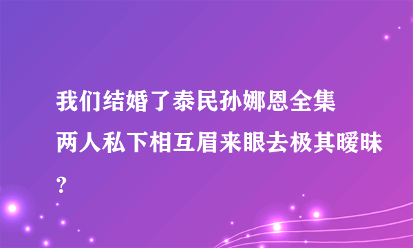 我们结婚了泰民孙娜恩全集 两人私下相互眉来眼去极其暧昧？