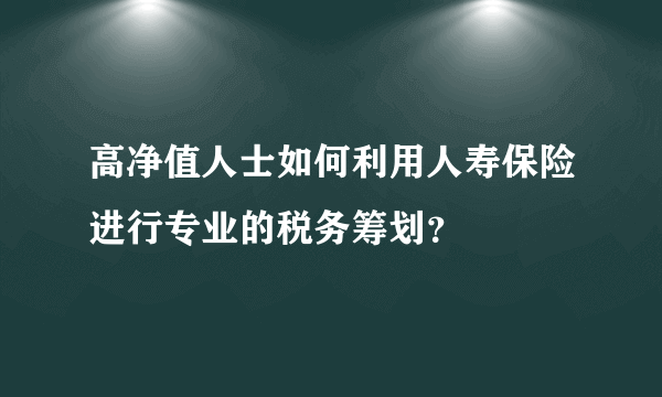 高净值人士如何利用人寿保险进行专业的税务筹划？