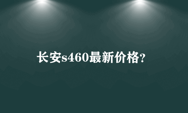 长安s460最新价格？