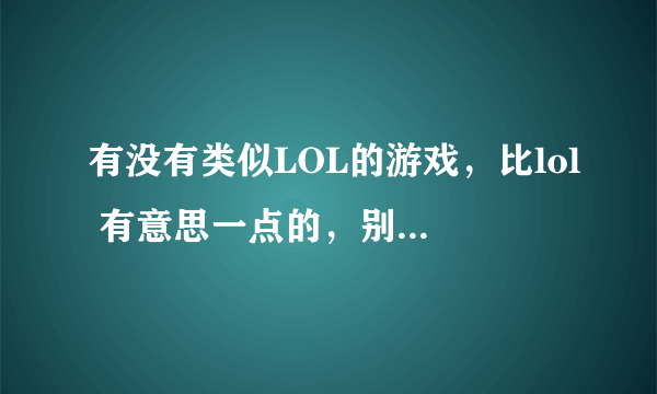 有没有类似LOL的游戏，比lol 有意思一点的，别光是那些内容，玩够了~！