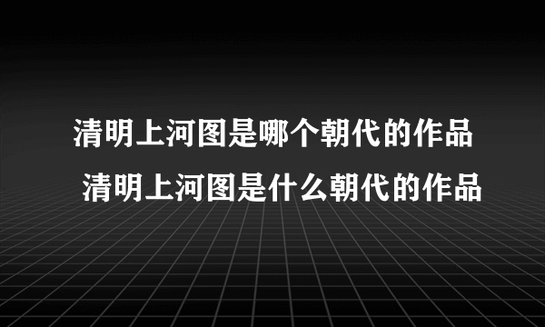 清明上河图是哪个朝代的作品 清明上河图是什么朝代的作品