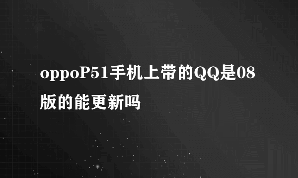 oppoP51手机上带的QQ是08版的能更新吗