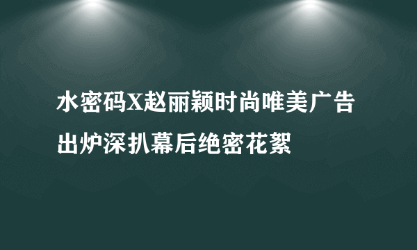 水密码X赵丽颖时尚唯美广告出炉深扒幕后绝密花絮