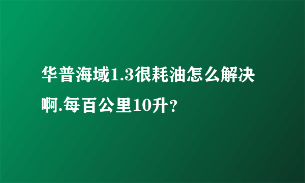 华普海域1.3很耗油怎么解决啊.每百公里10升？