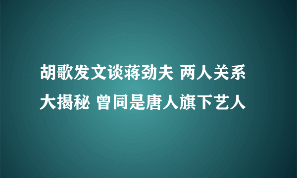 胡歌发文谈蒋劲夫 两人关系大揭秘 曾同是唐人旗下艺人