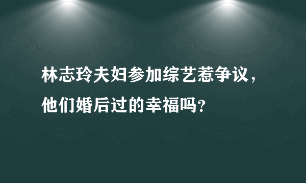 林志玲夫妇参加综艺惹争议，他们婚后过的幸福吗？