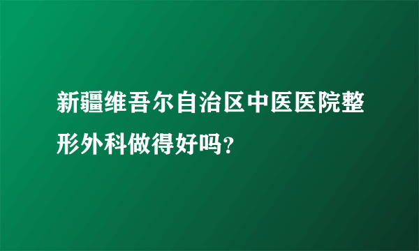 新疆维吾尔自治区中医医院整形外科做得好吗？