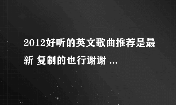 2012好听的英文歌曲推荐是最新 复制的也行谢谢 我的财富没钱了所以不能给你奖励了 帮帮忙