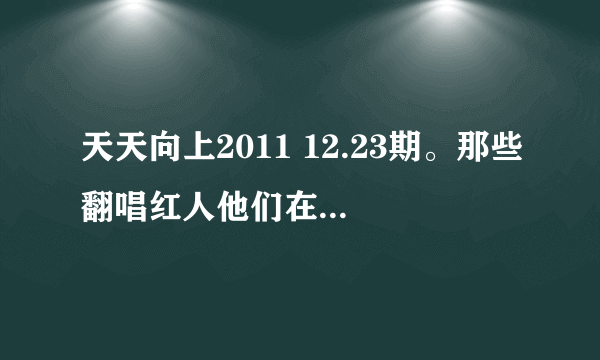 天天向上2011 12.23期。那些翻唱红人他们在天天向上唱的所有歌。歌名和原创者