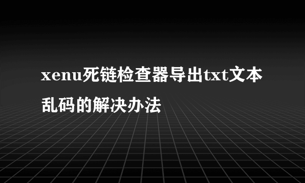 xenu死链检查器导出txt文本乱码的解决办法