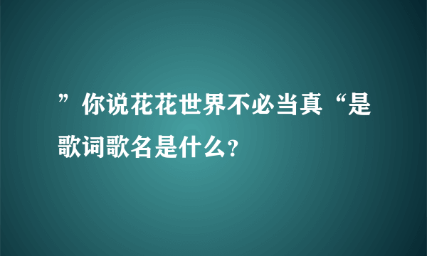 ”你说花花世界不必当真“是歌词歌名是什么？