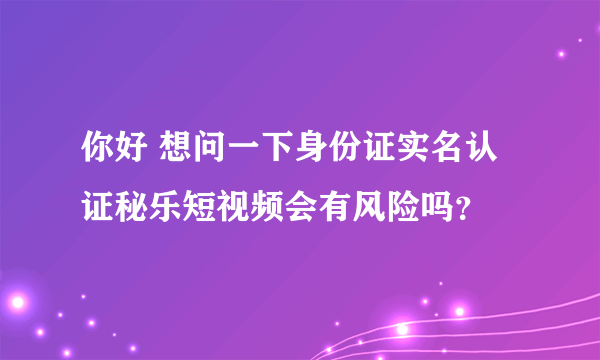 你好 想问一下身份证实名认证秘乐短视频会有风险吗？