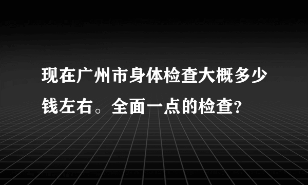 现在广州市身体检查大概多少钱左右。全面一点的检查？