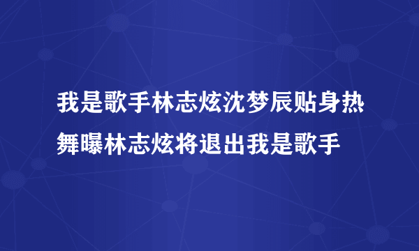 我是歌手林志炫沈梦辰贴身热舞曝林志炫将退出我是歌手