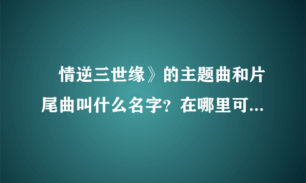 ≪情逆三世缘》的主题曲和片尾曲叫什么名字？在哪里可以听到？特别是敖嘉年唱的片尾曲！握找了好久