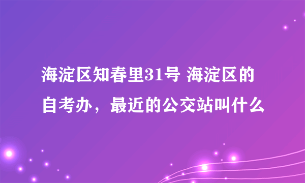 海淀区知春里31号 海淀区的自考办，最近的公交站叫什么