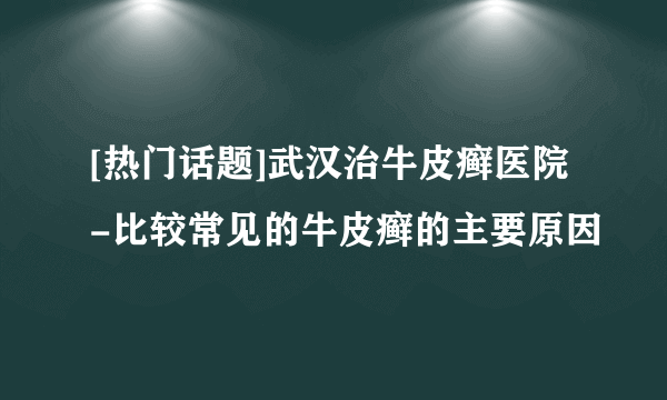 [热门话题]武汉治牛皮癣医院-比较常见的牛皮癣的主要原因