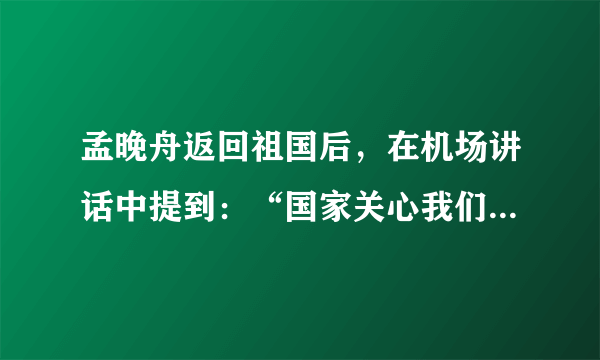 孟晚舟返回祖国后，在机场讲话中提到：“国家关心我们每一位中国公民的安危，同样也把我的事情挂在心上，让我深受感动。”她说：“我也感谢在这个过程中所有相关部门对我的鼎力支持，他们坚定地维护了中国企业和中国公民的正当权益。”上述讲话体现的哲学原理有（　　）①坚持整体与部分的统一②事物发展前进性与曲折性的统一③量的积累一定会产生质变④只要发挥主观能动性，就一定能达成目标A.①②B.①③C.②④D.③④