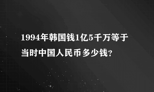 1994年韩国钱1亿5千万等于当时中国人民币多少钱？