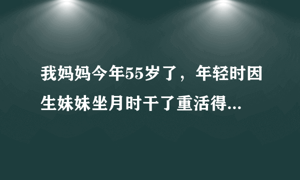 我妈妈今年55岁了，年轻时因生妹妹坐月时干了重活得了类风湿，但不严重，后来因为经常从事农业作业，脚长..