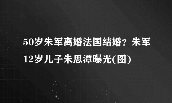 50岁朱军离婚法国结婚？朱军12岁儿子朱思潭曝光(图)