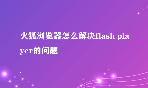 火狐浏览器怎么解决flash player的问题